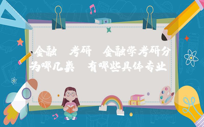 金融 考研(金融学考研分为哪几类？有哪些具体专业？)